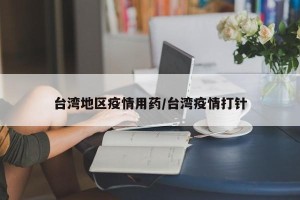 台湾地区疫情用药/台湾疫情打针