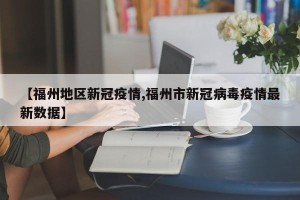 【福州地区新冠疫情,福州市新冠病毒疫情最新数据】