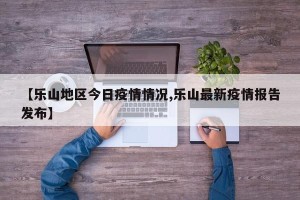 【乐山地区今日疫情情况,乐山最新疫情报告发布】