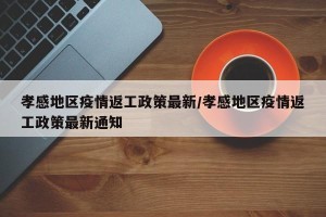 孝感地区疫情返工政策最新/孝感地区疫情返工政策最新通知