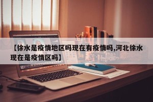 【徐水是疫情地区吗现在有疫情吗,河北徐水现在是疫情区吗】