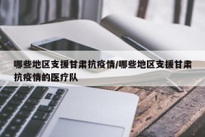 哪些地区支援甘肃抗疫情/哪些地区支援甘肃抗疫情的医疗队