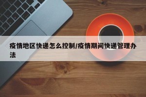 疫情地区快递怎么控制/疫情期间快递管理办法