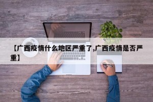 【广西疫情什么地区严重了,广西疫情是否严重】