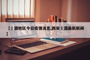 【浐灞地区今日疫情消息,西安浐灞最新新闻】
