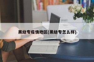 黑幼专疫情地区(黑幼专怎么样)