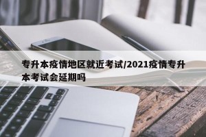 专升本疫情地区就近考试/2021疫情专升本考试会延期吗