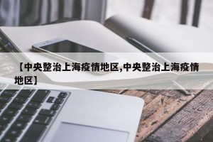 【中央整治上海疫情地区,中央整治上海疫情地区】