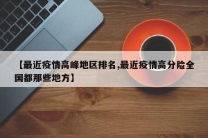【最近疫情高峰地区排名,最近疫情高分险全国都那些地方】