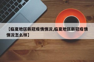 【临夏地区新冠疫情情况,临夏地区新冠疫情情况怎么样】