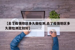 【去了疫情地区多久做检测,去了疫情地区多久做检测比较好】