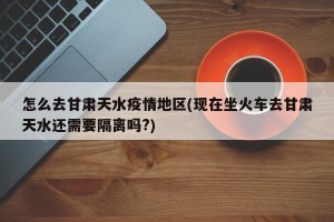 怎么去甘肃天水疫情地区(现在坐火车去甘肃天水还需要隔离吗?)