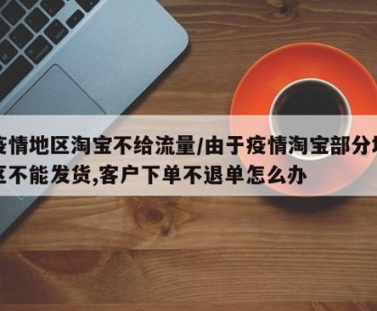 疫情地区淘宝不给流量/由于疫情淘宝部分地区不能发货,客户下单不退单怎么办
