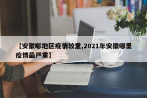 【安徽哪地区疫情较重,2021年安徽哪里疫情最严重】