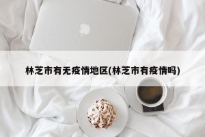 林芝市有无疫情地区(林芝市有疫情吗)