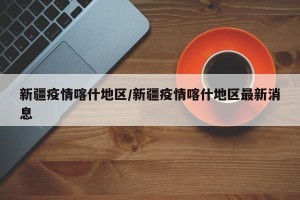 新疆疫情喀什地区/新疆疫情喀什地区最新消息