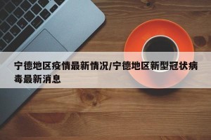宁德地区疫情最新情况/宁德地区新型冠状病毒最新消息