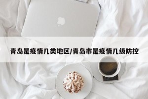 青岛是疫情几类地区/青岛市是疫情几级防控
