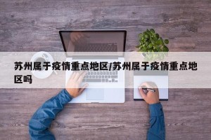 苏州属于疫情重点地区/苏州属于疫情重点地区吗