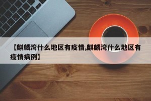 【麒麟湾什么地区有疫情,麒麟湾什么地区有疫情病例】