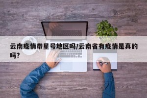 云南疫情带星号地区吗/云南省有疫情是真的吗?
