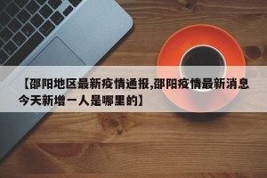 【邵阳地区最新疫情通报,邵阳疫情最新消息今天新增一人是哪里的】