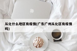 从化什么地区有疫情(广东广州从化区有疫情吗)