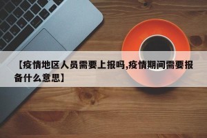 【疫情地区人员需要上报吗,疫情期间需要报备什么意思】