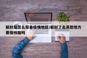 解封后怎么报备疫情地区/解封了去其他地方要做核酸吗