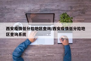 西安疫情低分险地区查询/西安疫情低分险地区查询系统