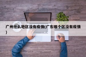 广州什么地区没有疫情(广东哪个区没有疫情)