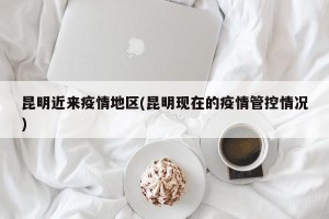 昆明近来疫情地区(昆明现在的疫情管控情况)