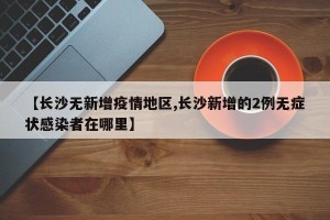 【长沙无新增疫情地区,长沙新增的2例无症状感染者在哪里】