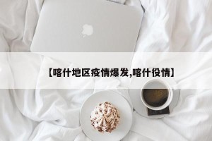 【喀什地区疫情爆发,喀什役情】