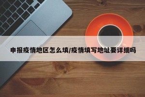 申报疫情地区怎么填/疫情填写地址要详细吗