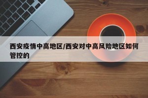 西安疫情中高地区/西安对中高风险地区如何管控的