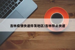 吉林疫情快递停发地区/吉林停止快递