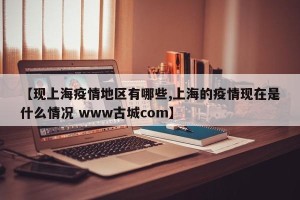 【现上海疫情地区有哪些,上海的疫情现在是什么情况 www古城com】
