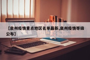 【泉州疫情重点地区名单最新,泉州疫情等级公布】