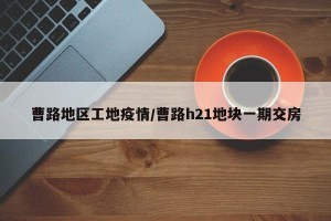 曹路地区工地疫情/曹路h21地块一期交房